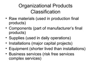 Organizational Products Classification Raw materials (used in production final products) Components (part of manufacturer’s final products) Supplies (used in daily operations) Installations (major capital projects) Equipment (shorter lived than installations) Business services (risk free services  complex services) 