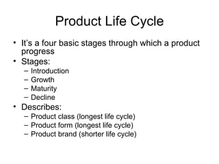 Product Life Cycle It’s a four basic stages through which a product progress Stages: Introduction Growth Maturity Decline Describes: Product class (longest life cycle) Product form (longest life cycle) Product brand (shorter life cycle) 