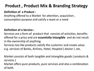 Product , Product Mix & Branding Strategy
Definition of a Product :
Anything offered to a Market for attention, acquisition ,
consumption purpose and satisfy a want or a need
Definition of a Service :
Services are a form of product that consists of activities, benefits
offered for a price and are essentially intangible and do not result
in the ownership of anything.
Services too like products satisfy the customer and create value.
e.g. services of Banks, Airlines, Hotel, Hospital ( doctor ) .etc.
Market consists of both tangible and intangible goods ( products &
services )
Market offers pure products, pure services and also a combination
of both.
 