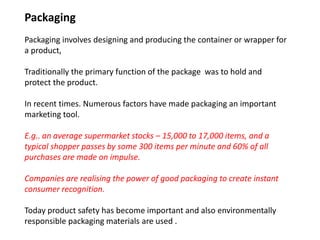 Packaging
Packaging involves designing and producing the container or wrapper for
a product,
Traditionally the primary function of the package was to hold and
protect the product.
In recent times. Numerous factors have made packaging an important
marketing tool.
E.g.. an average supermarket stocks – 15,000 to 17,000 items, and a
typical shopper passes by some 300 items per minute and 60% of all
purchases are made on impulse.
Companies are realising the power of good packaging to create instant
consumer recognition.
Today product safety has become important and also environmentally
responsible packaging materials are used .
 