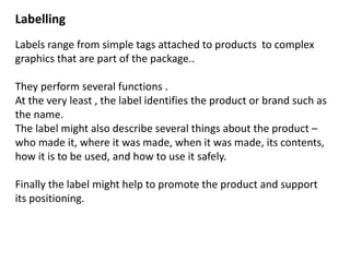 Labelling
Labels range from simple tags attached to products to complex
graphics that are part of the package..
They perform several functions .
At the very least , the label identifies the product or brand such as
the name.
The label might also describe several things about the product –
who made it, where it was made, when it was made, its contents,
how it is to be used, and how to use it safely.
Finally the label might help to promote the product and support
its positioning.
 