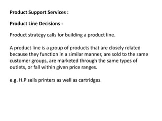 Product Support Services :
Product Line Decisions :
Product strategy calls for building a product line.
A product line is a group of products that are closely related
because they function in a similar manner, are sold to the same
customer groups, are marketed through the same types of
outlets, or fall within given price ranges.
e.g. H.P sells printers as well as cartridges.
 