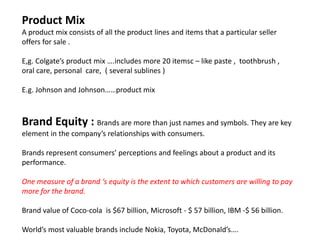 Product Mix
A product mix consists of all the product lines and items that a particular seller
offers for sale .
E,g. Colgate’s product mix ….includes more 20 itemsc – like paste , toothbrush ,
oral care, personal care, ( several sublines )
E.g. Johnson and Johnson……product mix
Brand Equity : Brands are more than just names and symbols. They are key
element in the company’s relationships with consumers.
Brands represent consumers’ perceptions and feelings about a product and its
performance.
One measure of a brand ‘s equity is the extent to which customers are willing to pay
more for the brand.
Brand value of Coco-cola is $67 billion, Microsoft - $ 57 billion, IBM -$ 56 billion.
World’s most valuable brands include Nokia, Toyota, McDonald’s….
 