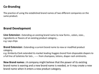 Co-Branding
The practice of using the established brand names of two different companies on the
same product.
Brand Development
Line Extension : Extending an existing brand name to new forms , colors, sizes ,
ingredients or flavors of an existing product category…
e.g. Lays chips
Brand Extension : Extending a current brand name to new or modified product
category.
e.g. Kimberly-Clark extended its market leading Huggies brand from disposable diapers to
a full line of toiletries for tots , ----- from shampoos, lotions, diaper-rash ointments.
New Brand names : A company might believe that the power of its existing
brand name is waning and a new brand name is needed, or it may create a new
brand name when it enters a new product category.
 