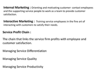 Service Profit Chain :
The chain that links the service firm profits with employee and
customer satisfaction.
Managing Service Differentiation
Managing Service Quality
Managing Service Productivity
Internal Marketing : Orienting and motivating customer- contact employees
and the supporting service people to work as a team to provide customer
satisfaction.
Interactive Marketing : Training service employees in the fine art of
interacting with customers to satisfy their needs.
 