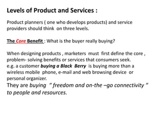 Levels of Product and Services :
Product planners ( one who develops products) and service
providers should think on three levels.
The Core Benefit : What is the buyer really buying?
When designing products , marketers must first define the core ,
problem- solving benefits or services that consumers seek.
e.g. a customer buying a Black Berry is buying more than a
wireless mobile phone, e-mail and web browsing device or
personal organizer.
They are buying “ freedom and on-the –go connectivity “
to people and resources.
 