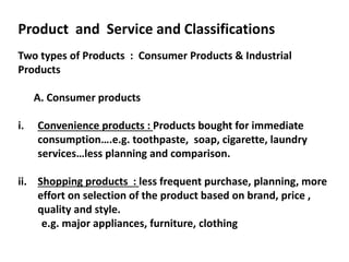 Product and Service and Classifications
Two types of Products : Consumer Products & Industrial
Products
A. Consumer products
i. Convenience products : Products bought for immediate
consumption….e.g. toothpaste, soap, cigarette, laundry
services…less planning and comparison.
ii. Shopping products : less frequent purchase, planning, more
effort on selection of the product based on brand, price ,
quality and style.
e.g. major appliances, furniture, clothing
 