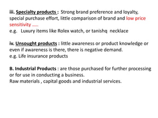 iii. Specialty products : Strong brand preference and loyalty,
special purchase effort, little comparison of brand and low price
sensitivity …..
e.g. Luxury items like Rolex watch, or tanishq necklace
iv. Unsought products : little awareness or product knowledge or
even if awareness is there, there is negative demand.
e.g. Life insurance products
B. Industrial Products : are those purchased for further processing
or for use in conducting a business.
Raw materials , capital goods and industrial services.
 