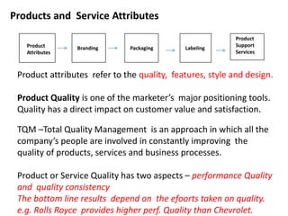 Products and Service Attributes
Product
Attributes
Branding Packaging Labeling
Product
Support
Services
Product attributes refer to the quality, features, style and design.
Product Quality is one of the marketer’s major positioning tools.
Quality has a direct impact on customer value and satisfaction.
TQM –Total Quality Management is an approach in which all the
company’s people are involved in constantly improving the
quality of products, services and business processes.
Product or Service Quality has two aspects – performance Quality
and quality consistency
The bottom line results depend on the efoorts taken on quality.
e.g. Rolls Royce provides higher perf. Quality than Chevrolet.
 