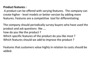 Product features :
A product can be offered with varying features. The company can
create higher - level models or better version by adding more
features. Features are a competitive tool for differentiating
The company should periodically survey buyers who have used the
product and ask questions like ….
how do you like the product ?
Which specific features of the product do you like most ?
Which features should we add to improve the product ?
Features that customers value highly in relation to costs should be
added.
 