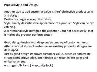 Product Style and Design:
Another way to add customer value is thru’ distinctive product style
and design.
Design is a larger concept than style.
Style simply describes the appearance of a product. Style can be eye
catching.
A sensational style may grab the attention , but not necessarily that
it makes the product perform better.
Good design begins with deep understanding of customer needs.
After a careful study of customers on existing products, designs are
developed.
Just as good design improves customer value, cut costs and create
strong competitive edge, poor design can result in lost sales and
embarrassment.
e.g. Ingersoll- Rand ( Kryptonite lock )
 