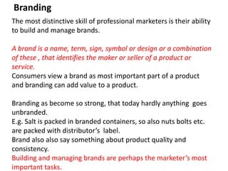 Branding
The most distinctive skill of professional marketers is their ability
to build and manage brands.
A brand is a name, term, sign, symbol or design or a combination
of these , that identifies the maker or seller of a product or
service.
Consumers view a brand as most important part of a product
and branding can add value to a product.
Branding as become so strong, that today hardly anything goes
unbranded.
E.g. Salt is packed in branded containers, so also nuts bolts etc.
are packed with distributor’s label.
Brand also also say something about product quality and
consistency.
Building and managing brands are perhaps the marketer’s most
important tasks.
 