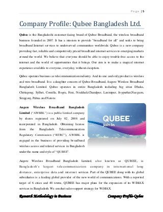 P a g e | 5
Research Methodology in Business Company Profile-Qubee
Company Profile: Qubee Bangladesh Ltd.
Qubee is the Bangladeshi customer-facing brand of Qubee Broadband, the wireless broadband
business founded in 2007. It has a mission to provide "broadband for all" and seeks to bring
broadband Internet services to underserved communities worldwide. Qubee is a new company
providing fast, reliable and competitively priced broadband internet services to emerging markets
around the world. We believe that everyone should be able to enjoy trouble-free access to the
internet and the world of opportunities that it brings. Our aim is to make a magical internet
experience available to everyone, everyday, without exception.
Qubee operates business as telecommunication industry. And its one and only product is wireless
and wire broadband. It is a daughter concern of Qubee Broadband, Augere Wireless Broadband
Bangladesh Limited. Qubee operates in entire Bangladesh including big cities Dhaka,
Chittagong, Sylhet, Comilla, Bogra, Feni, Noakhali,Chandpur, Laxmipur, Joypurhat,Naogaon,
Sirajgonj, Pabna and Natore.
Augere Wireless Broadband Bangladesh
Limited (“AWBBL”) is a public limited company
by shares registered on July 02, 2008 and
incorporated in Bangladesh. Obtaining license
from the Bangladesh Telecommunication
Regulatory Commission (“BTRC”), AWBBL is
engaged in the business of providing broadband
wireless access and related services in Bangladesh
under the name and style of “QUBEE”.
Augere Wireless Broadband Bangladesh Limited, also known as QUBEE, is
Bangladesh’s largest telecommunication company in international long
distance, enterprise data and internet services. Part of the QUBEE along with its global
subsidiaries is a leading global provider of the new world of communications. With a reported
target of 6 cities and 40 towns, QUBEE has major plans for the expansion of its WIMAX
services in Bangladesh. We conduct sales-support strategy for WiMAX.
 