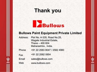 Thank you
Bullows Paint Equipment Private Limited
Plot No. A-335, Road No.25,
Wagale Industrial Estate,
Thane – 400 604
Maharashtra , India.
Web
Address:
Phone +91 22 2583 8047 / 2582 4980
Fax +91 22 2582 0854
Email sales@bullows.com
www.bullows.com
 