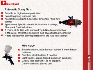 Suitable for high volume production
Rapid triggering response rate
Accessible atomizing & spreader air control / fluid flow
control
Applications Specific Models for industrial Coatings,
Pharma & Food Industries
A choice of Air Cap with standard Tip & Needle combination
in MS & SS. of Ratchet controlled fluid flow adjusting mechanism
A zero indicator for easy repeatability of the fluid flow settings
Automatic Spray Gun
Superior automization for both solvent & water based
materials.
Stainless steel fluid tips & needles
Light weight, strong, forged aluminium gun body.
Gravity feed cup with 125 ml capacity.
Comfortable and easy to use
Mini HVLP
 