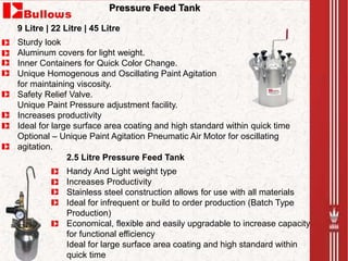 Sturdy look
Aluminum covers for light weight.
Inner Containers for Quick Color Change.
Unique Homogenous and Oscillating Paint Agitation
for maintaining viscosity.
Safety Relief Valve.
Unique Paint Pressure adjustment facility.
Increases productivity
Ideal for large surface area coating and high standard within quick time
Optional – Unique Paint Agitation Pneumatic Air Motor for oscillating
agitation.
Pressure Feed Tank
Handy And Light weight type
Increases Productivity
Stainless steel construction allows for use with all materials
Ideal for infrequent or build to order production (Batch Type
Production)
Economical, flexible and easily upgradable to increase capacity
for functional efficiency
Ideal for large surface area coating and high standard within
quick time
9 Litre | 22 Litre | 45 Litre
2.5 Litre Pressure Feed Tank
 