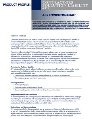 CONTRACTORS
PRODUCT PROFILE:                                           POLLUTION LIABILITY
                                                           (CPL)


                                                          AIG ENVIRONMENTAL®

                                         BUSINESS SOLUTIONS FOR GENERAL CONTRACTORS, STREET AND ROAD CONTRACTORS,
                                         MAINTENANCE, MARINE AND MECHANICAL CONTRACTORS, ELECTRICAL CONTRACTORS,
                                         DEMOLITION CONTRACTORS, TRADE, HVAC AND INDUSTRIAL CONTRACTORS, ENVIRON-
                                         MENTAL REMEDIATION/ABATEMENT CONTRACTORS, RESPONSE ACTION/EMERGENCY
                                         SPILL RESPONSE CONTRACTORS, HOME BUILDERS AND DEVELOPERS (CLAIMS MADE ONLY)




    Product Profile:
    Contractors of all disciplines can create or worsen a pollution condition when providing services. Whether an
    environmental contractor causes a pollution release during an excavation or a utility contractor hits an
    underground pipeline – contractors can be held liable in the event of a pollution accident. AIG Environmental
    recognizes the different risk management needs of the contracting industry and offers Contractors Pollution
    Liability (CPL) to address a wide range of contractor’s specialties.

    Contractors Pollution Liability (CPL) from AIG Environmental helps to protect an insured contractor against
    pollution liabilities resulting from the performance of construction activities, even for work completed by
    subcontractors. With contractor’s environmental coverage, AIG Environmental offers contractors a
    business-critical solution to minimize loss for liabilities when sudden or gradual pollution conditions become a
    job-related issue. That potential loss, though infrequent, can be severe and is typically left uncovered by
    standard general liability programs with limited “buy backs” or restrictive exclusion clauses.

    Protection for Pollution Liabilities
    CPL is designed for the specific pollution liability risks contractors face, allowing them to focus on day-to-day
    operations and on finishing each job on time and within budget. Insured contractors are covered for
    environmental liabilities resulting from:
        • Construction and remediation operations, whether performed by the contractor or subcontractors
        • Claims alleging improper supervision of subcontractors

    Coverage Includes:
       • Third-party bodily injury
        • Third-party property and environmental damage
        • Cleanup costs, for pollution conditions both on and migrating from the work site

    Negotiate Contracts with Confidence
    In contract negotiations, this coverage may assist the contractor with hold harmless or indemnification language
    requested by the owner. CPL can help provide protection against third-party claims for pollution-related bodily
    injury and property damages arising out of contractual liabilities assumed by the insured contractor and
    excluded under the Insured’s Commercial General Liability policy.

    Claims Made and Occurrence Basis
    CPL is available on both a claims made basis and on occurrence as Contractors Pollution Occurrence (CPO).
    In fact, AIG Environmental was the first insurer to offer contractor’s pollution liability on an occurrence basis for
    eligible contractors. With occurrence-based coverage, claims may be reported during or after the policy period
    pursuant to the terms of the policy, provided the covered damage occurred during the policy period.
 
