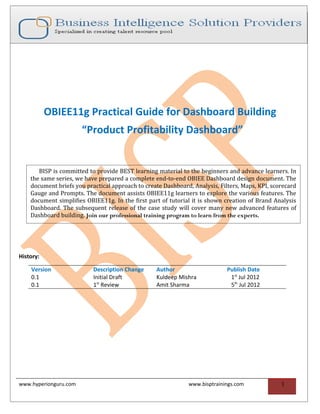 OBIEE11g Practical Guide for Dashboard Building
                       “Product Profitability Dashboard”


       BISP is committed to provide BEST learning material to the beginners and advance learners. In
    the same series, we have prepared a complete end-to-end OBIEE Dashboard design document. The
    document briefs you practical approach to create Dashboard, Analysis, Filters, Maps, KPI, scorecard
    Gauge and Prompts. The document assists OBIEE11g learners to explore the various features. The
    document simplifies OBIEE11g. In the first part of tutorial it is shown creation of Brand Analysis
    Dashboard. The subsequent release of the case study will cover many new advanced features of
    Dashboard building. Join our professional training program to learn from the experts.




History:

    Version                Description Change     Author                     Publish Date
    0.1                    Initial Draft          Kuldeep Mishra              1st Jul 2012
    0.1                    1st Review             Amit Sharma                 5th Jul 2012




www.hyperionguru.com                                          www.bisptrainings.com              1
 