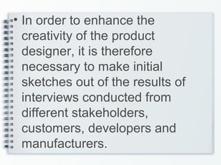 • In order to enhance the
creativity of the product
designer, it is therefore
necessary to make initial
sketches out of the results of
interviews conducted from
different stakeholders,
customers, developers and
manufacturers.
 