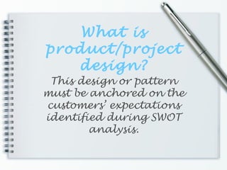 What is
product/project
design?
This design or pattern
must be anchored on the
customers’ expectations
identified during SWOT
analysis.
 