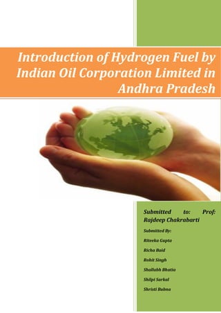 Introduction of Hydrogen Fuel by
Indian Oil Corporation Limited in
                 Andhra Pradesh




                     Submitted    to:    Prof:
                     Rajdeep Chakrabarti
                     Submitted By:

                     Riteeka Gupta

                     Richa Baid

                     Rohit Singh

                     Shallabh Bhatia

                     Shilpi Sarkal

                     Shristi Bubna
 