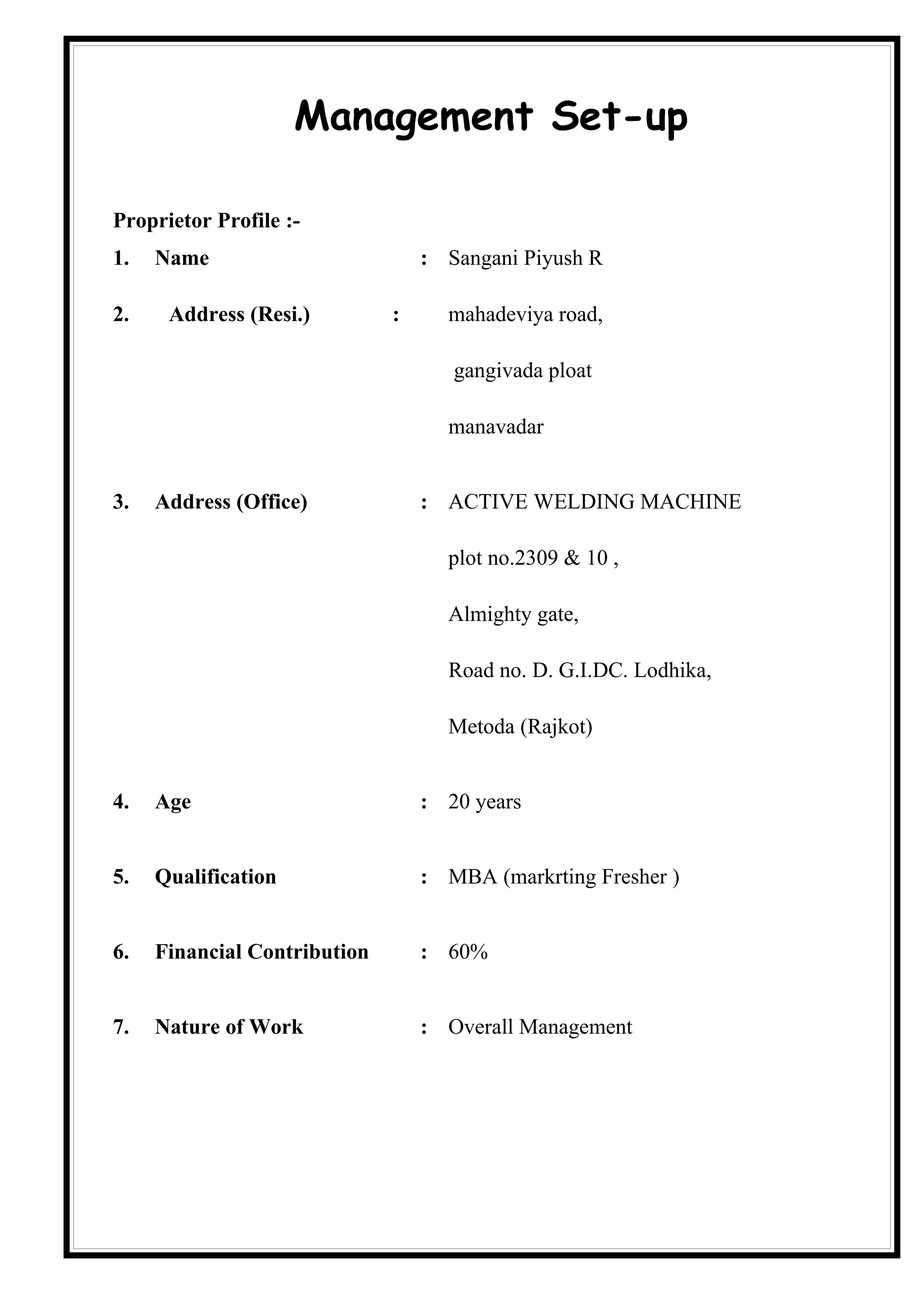Management Set-up

Proprietor Profile :-
1.   Name                         : Sangani Piyush R

2.    Address (Resi.)         :     mahadeviya road,

                                     gangivada ploat

                                    manavadar


3.   Address (Office)             : ACTIVE WELDING MACHINE

                                    plot no.2309 & 10 ,

                                    Almighty gate,

                                    Road no. D. G.I.DC. Lodhika,

                                    Metoda (Rajkot)


4.   Age                          : 20 years


5.   Qualification                : MBA (markrting Fresher )


6.   Financial Contribution       : 60%


7.   Nature of Work               : Overall Management
 