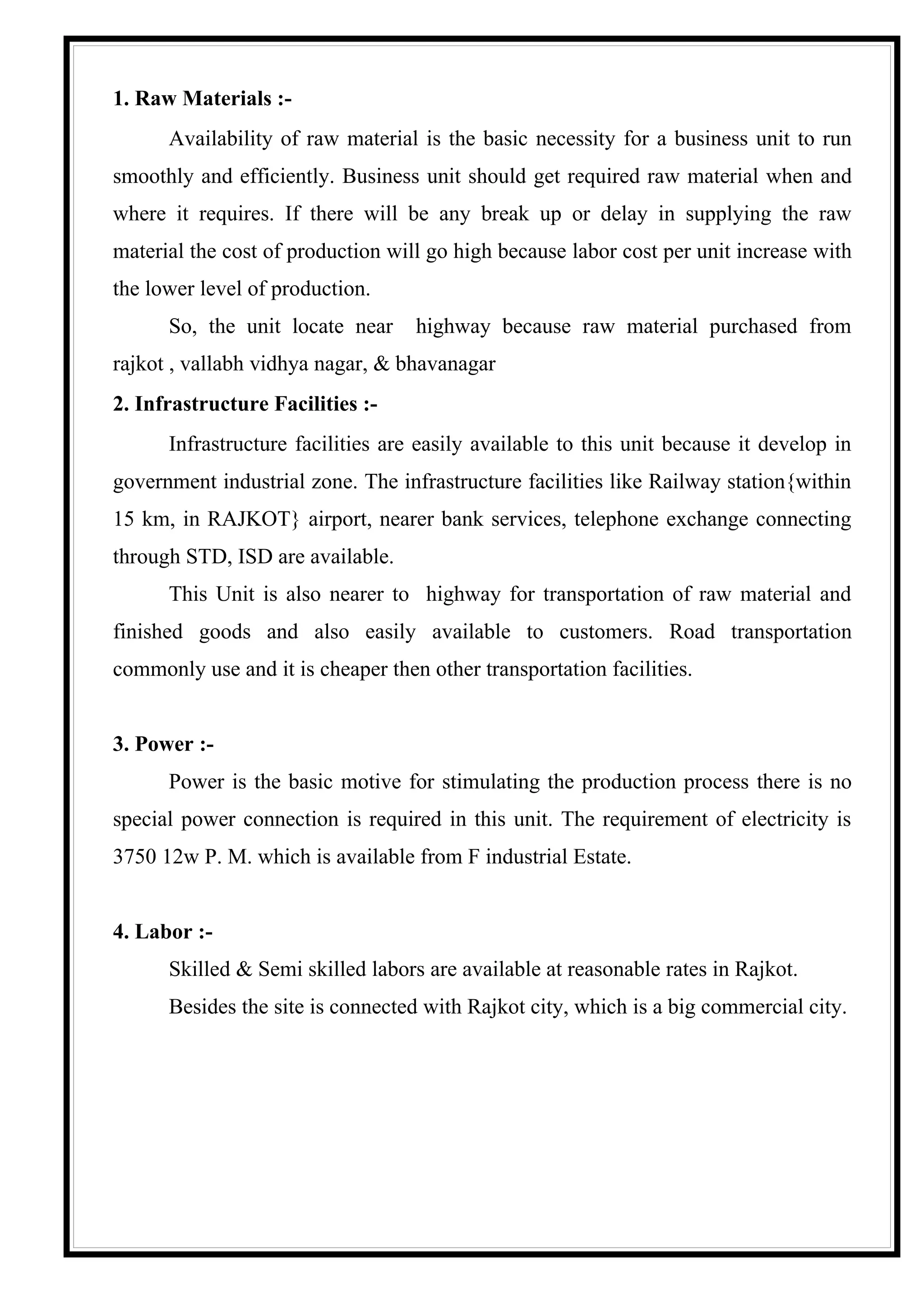 1. Raw Materials :-
      Availability of raw material is the basic necessity for a business unit to run
smoothly and efficiently. Business unit should get required raw material when and
where it requires. If there will be any break up or delay in supplying the raw
material the cost of production will go high because labor cost per unit increase with
the lower level of production.
      So, the unit locate near     highway because raw material purchased from
rajkot , vallabh vidhya nagar, & bhavanagar
2. Infrastructure Facilities :-
      Infrastructure facilities are easily available to this unit because it develop in
government industrial zone. The infrastructure facilities like Railway station{within
15 km, in RAJKOT} airport, nearer bank services, telephone exchange connecting
through STD, ISD are available.
      This Unit is also nearer to highway for transportation of raw material and
finished goods and also easily available to customers. Road transportation
commonly use and it is cheaper then other transportation facilities.


3. Power :-
      Power is the basic motive for stimulating the production process there is no
special power connection is required in this unit. The requirement of electricity is
3750 12w P. M. which is available from F industrial Estate.


4. Labor :-
      Skilled & Semi skilled labors are available at reasonable rates in Rajkot.
      Besides the site is connected with Rajkot city, which is a big commercial city.
 