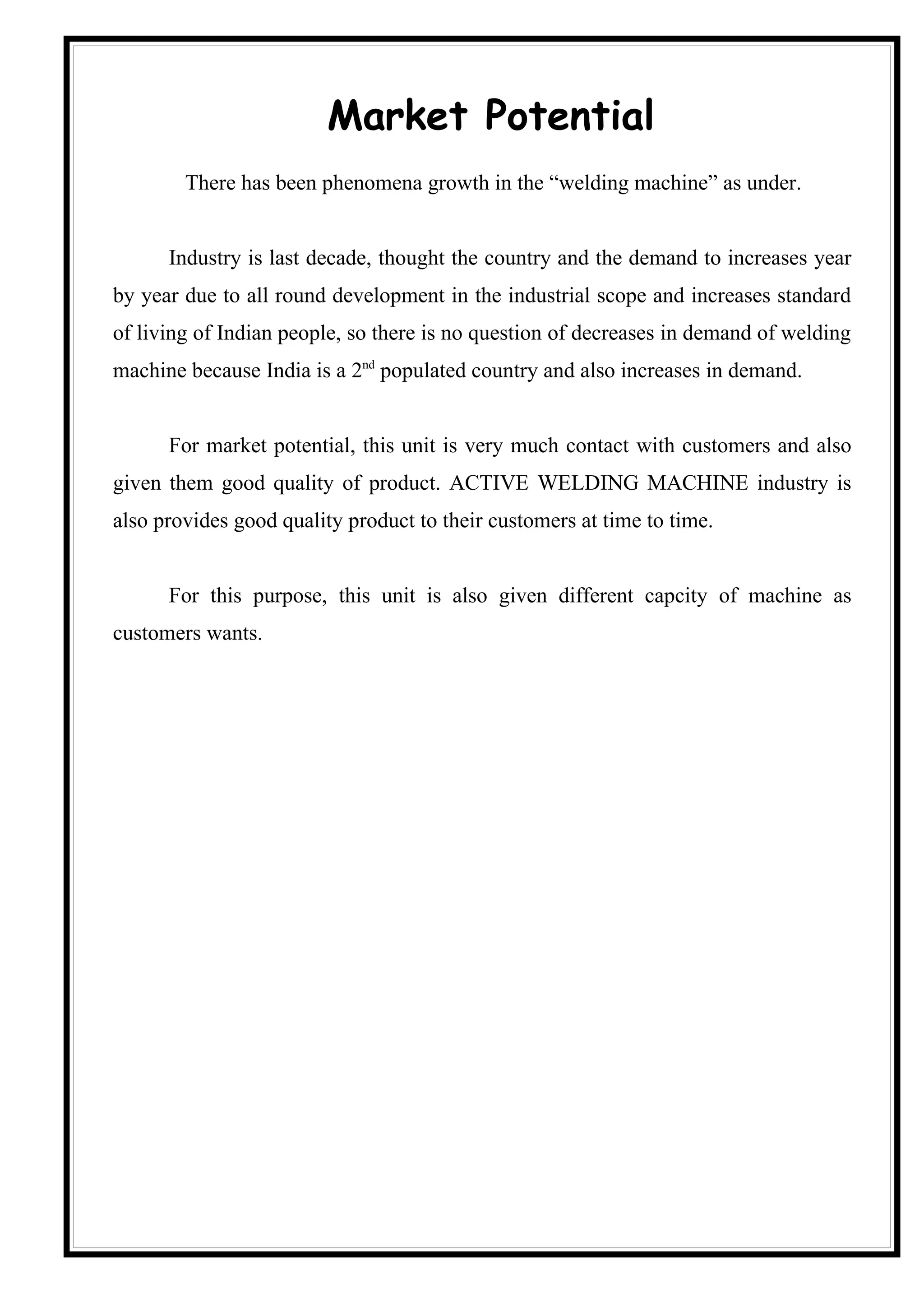 Market Potential
        There has been phenomena growth in the “welding machine” as under.


      Industry is last decade, thought the country and the demand to increases year
by year due to all round development in the industrial scope and increases standard
of living of Indian people, so there is no question of decreases in demand of welding
machine because India is a 2nd populated country and also increases in demand.


      For market potential, this unit is very much contact with customers and also
given them good quality of product. ACTIVE WELDING MACHINE industry is
also provides good quality product to their customers at time to time.


      For this purpose, this unit is also given different capcity of machine as
customers wants.
 