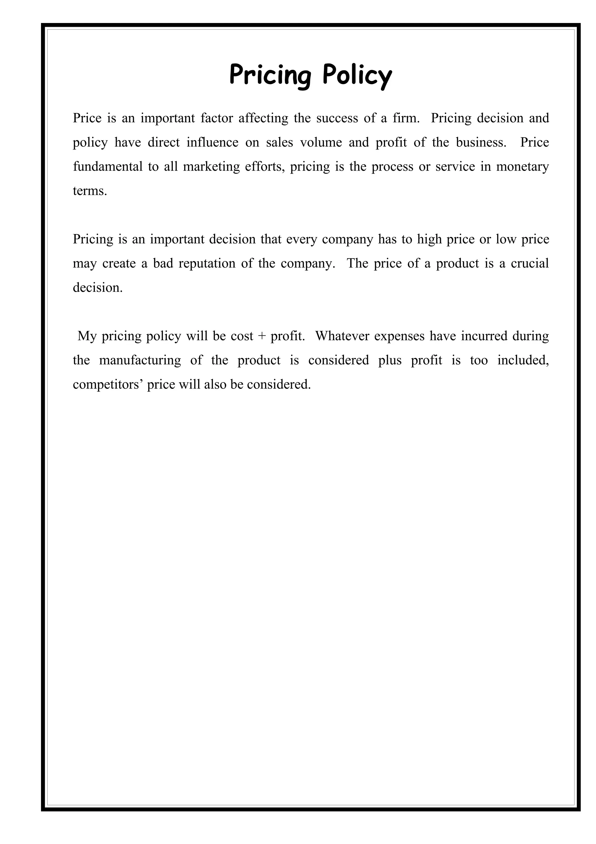 Pricing Policy
Price is an important factor affecting the success of a firm. Pricing decision and
policy have direct influence on sales volume and profit of the business. Price
fundamental to all marketing efforts, pricing is the process or service in monetary
terms.


Pricing is an important decision that every company has to high price or low price
may create a bad reputation of the company. The price of a product is a crucial
decision.


My pricing policy will be cost + profit. Whatever expenses have incurred during
the manufacturing of the product is considered plus profit is too included,
competitors’ price will also be considered.
 