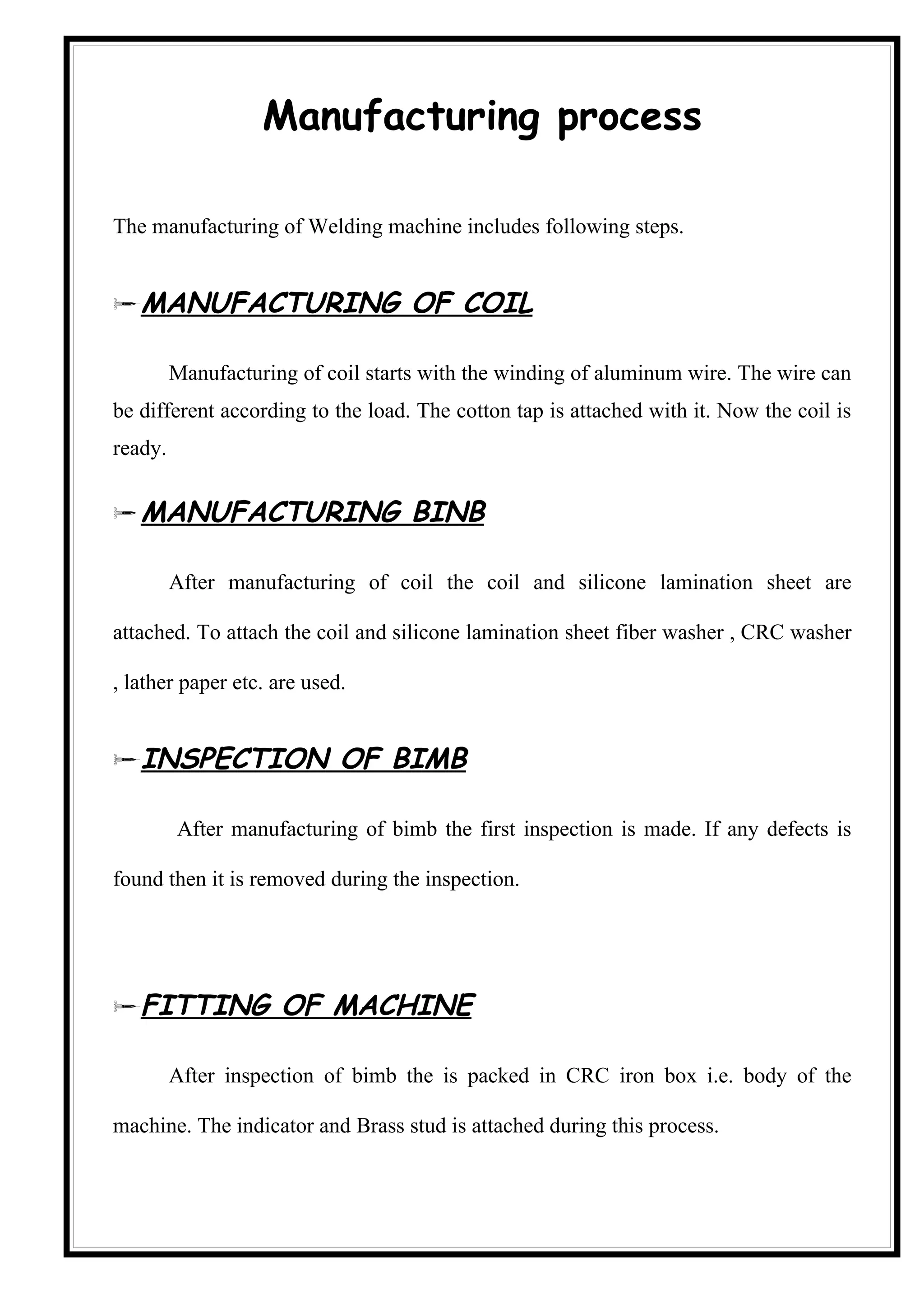 Manufacturing process

The manufacturing of Welding machine includes following steps.


MANUFACTURING OF COIL

         Manufacturing of coil starts with the winding of aluminum wire. The wire can
be different according to the load. The cotton tap is attached with it. Now the coil is
ready.


MANUFACTURING BINB

         After manufacturing of coil the coil and silicone lamination sheet are

attached. To attach the coil and silicone lamination sheet fiber washer , CRC washer

, lather paper etc. are used.


INSPECTION OF BIMB

         After manufacturing of bimb the first inspection is made. If any defects is

found then it is removed during the inspection.




FITTING OF MACHINE

         After inspection of bimb the is packed in CRC iron box i.e. body of the

machine. The indicator and Brass stud is attached during this process.
 