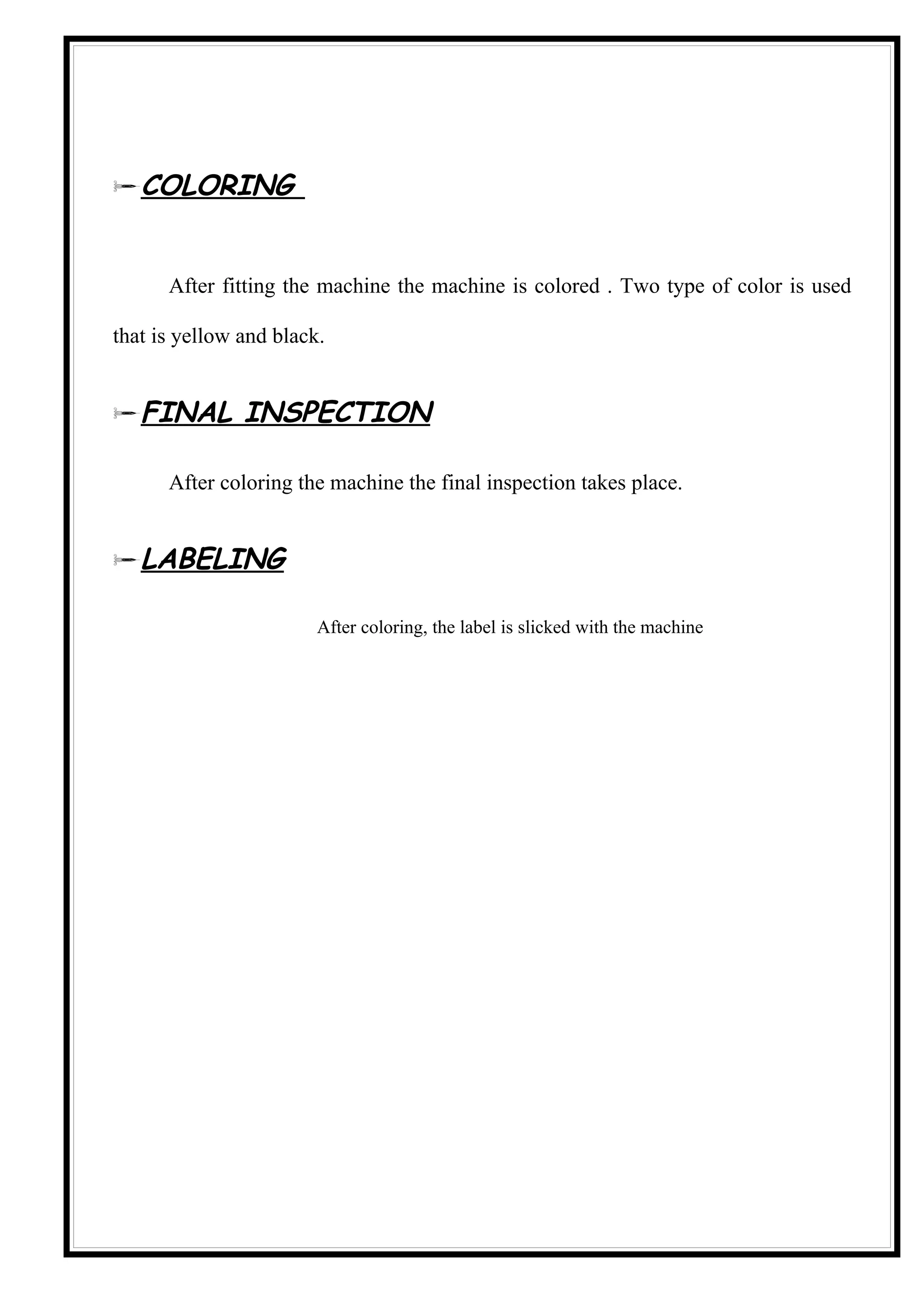 COLORING


      After fitting the machine the machine is colored . Two type of color is used

that is yellow and black.


FINAL INSPECTION

      After coloring the machine the final inspection takes place.


LABELING

                        After coloring, the label is slicked with the machine
 