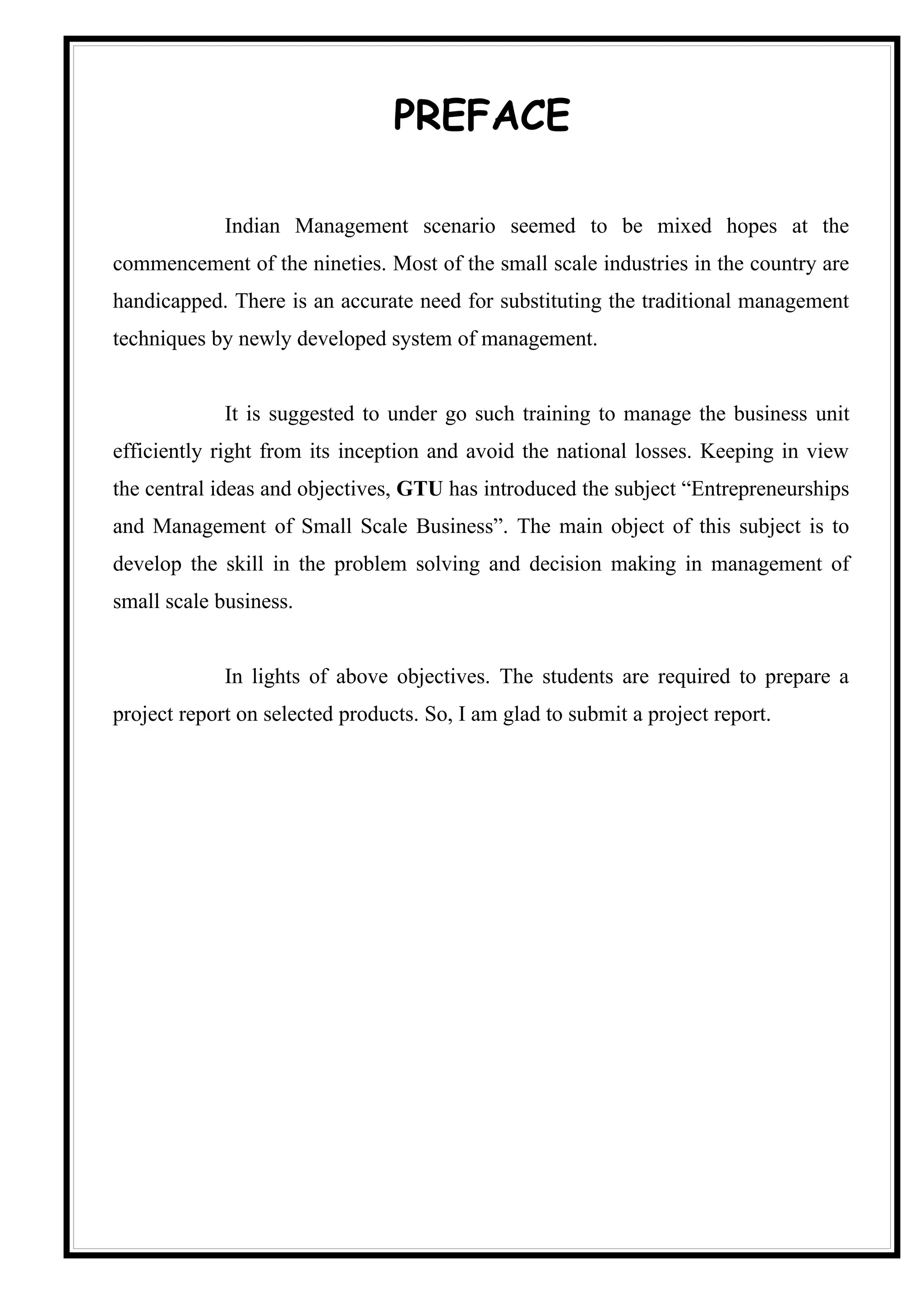 PREFACE

             Indian Management scenario seemed to be mixed hopes at the
commencement of the nineties. Most of the small scale industries in the country are
handicapped. There is an accurate need for substituting the traditional management
techniques by newly developed system of management.


             It is suggested to under go such training to manage the business unit
efficiently right from its inception and avoid the national losses. Keeping in view
the central ideas and objectives, GTU has introduced the subject “Entrepreneurships
and Management of Small Scale Business”. The main object of this subject is to
develop the skill in the problem solving and decision making in management of
small scale business.


             In lights of above objectives. The students are required to prepare a
project report on selected products. So, I am glad to submit a project report.
 