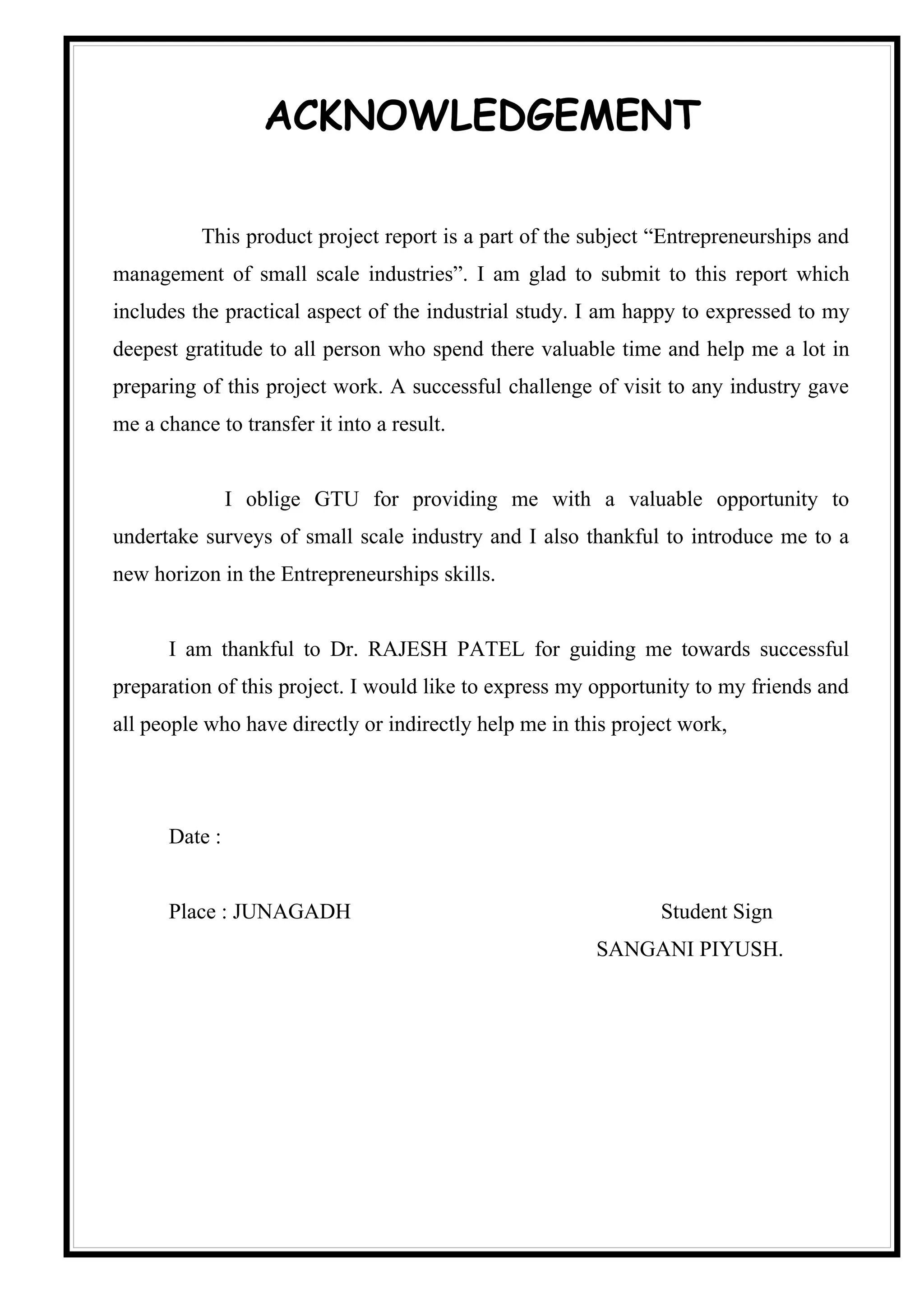 ACKNOWLEDGEMENT

          This product project report is a part of the subject “Entrepreneurships and
management of small scale industries”. I am glad to submit to this report which
includes the practical aspect of the industrial study. I am happy to expressed to my
deepest gratitude to all person who spend there valuable time and help me a lot in
preparing of this project work. A successful challenge of visit to any industry gave
me a chance to transfer it into a result.


               I oblige GTU for providing me with a valuable opportunity to
undertake surveys of small scale industry and I also thankful to introduce me to a
new horizon in the Entrepreneurships skills.


      I am thankful to Dr. RAJESH PATEL for guiding me towards successful
preparation of this project. I would like to express my opportunity to my friends and
all people who have directly or indirectly help me in this project work,




      Date :


      Place : JUNAGADH                                          Student Sign
                                                        SANGANI PIYUSH.
 