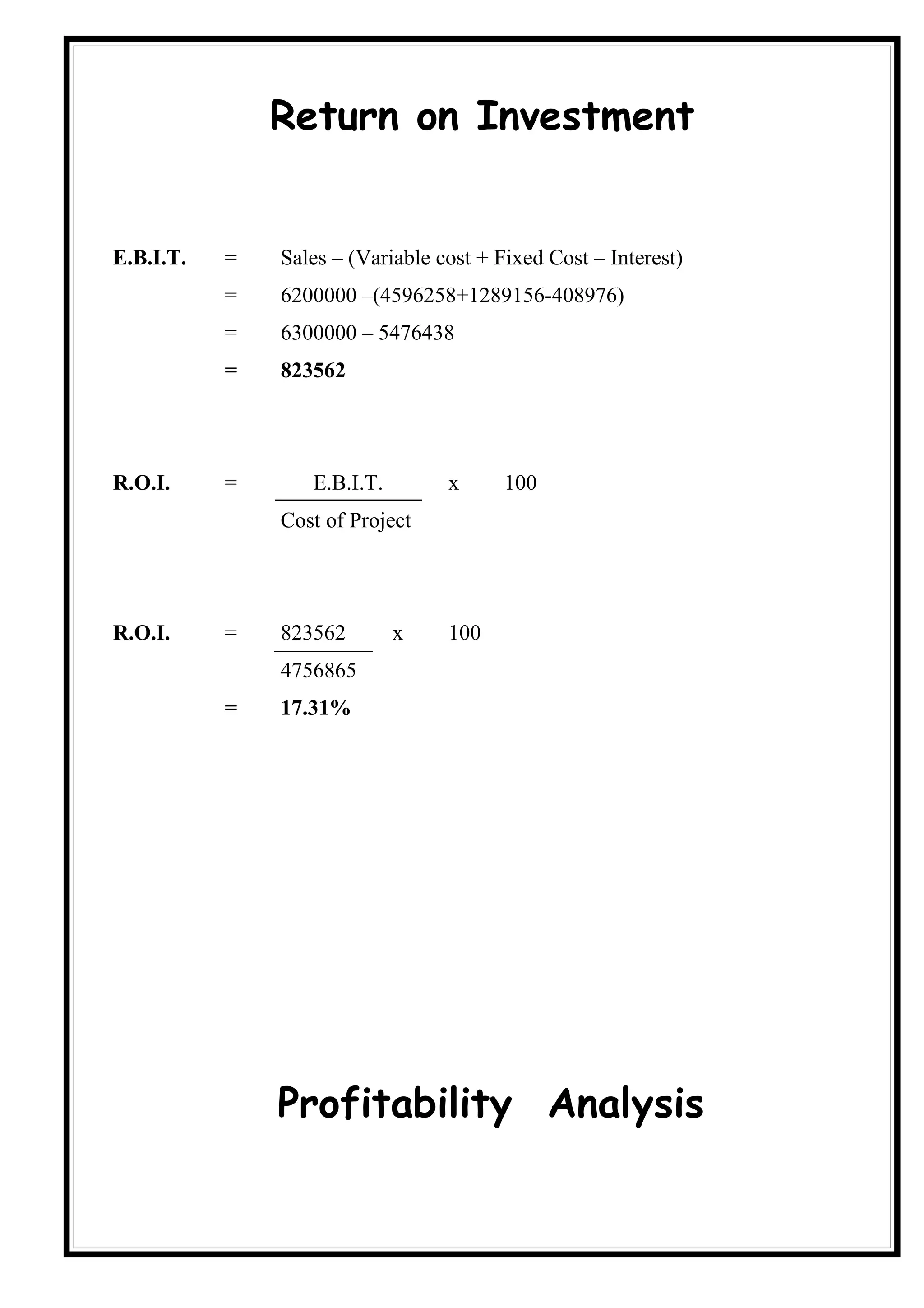 Return on Investment


E.B.I.T.   =   Sales – (Variable cost + Fixed Cost – Interest)
           =   6200000 –(4596258+1289156-408976)
           =   6300000 – 5476438
           =   823562




R.O.I.     =      E.B.I.T.        x      100
               Cost of Project




R.O.I.     =   823562        x    100
               4756865
           =   17.31%




               Profitability Analysis
 