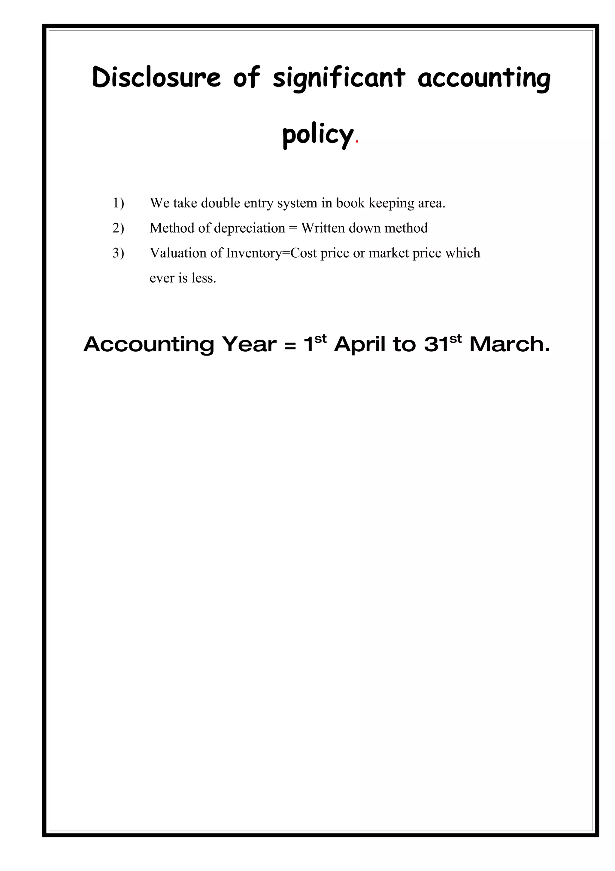 Disclosure of significant accounting

                             policy.

  1)   We take double entry system in book keeping area.
  2)   Method of depreciation = Written down method
  3)   Valuation of Inventory=Cost price or market price which
       ever is less.



Accounting Year = 1st April to 31st March.
 
