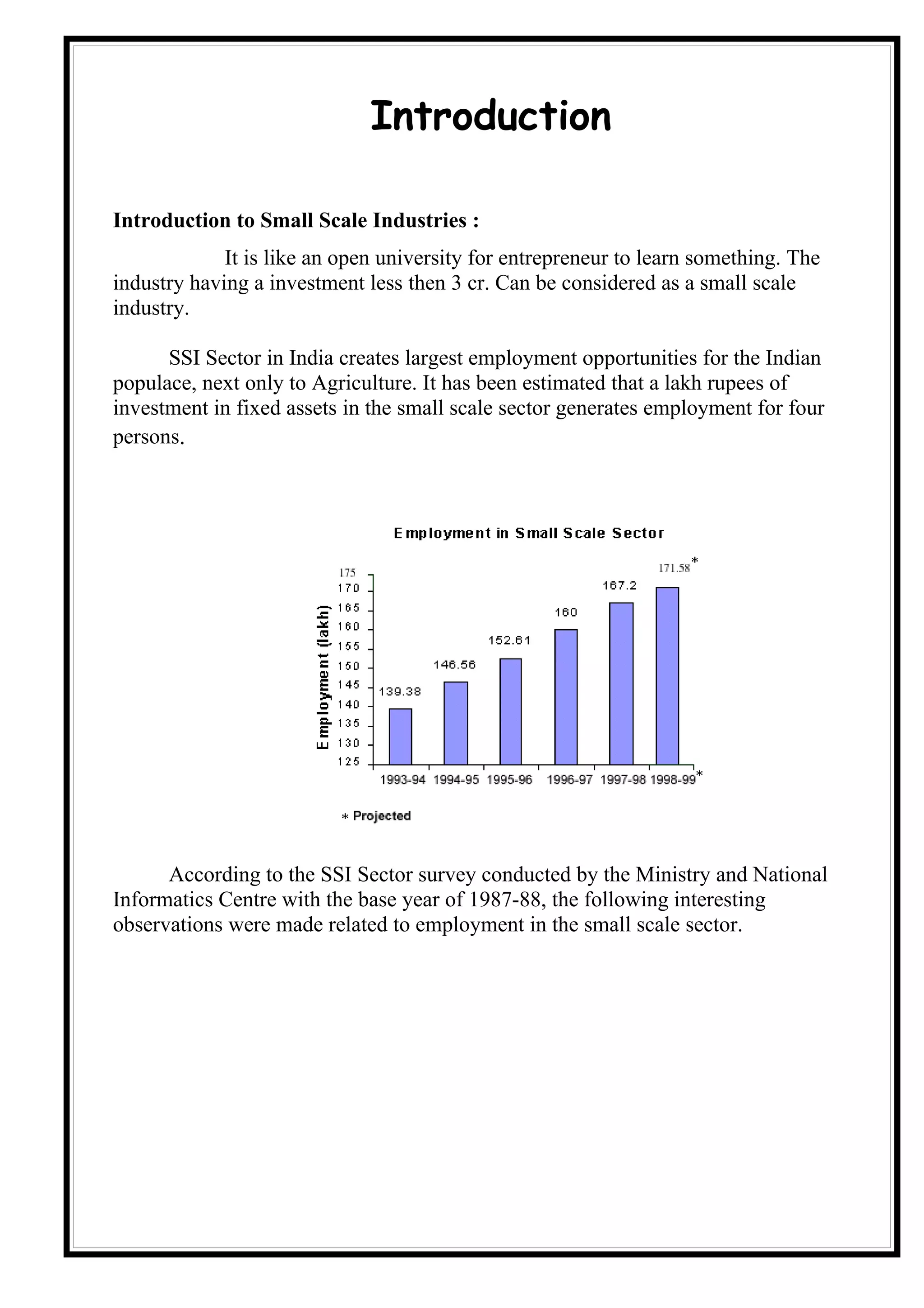 Introduction

Introduction to Small Scale Industries :
             It is like an open university for entrepreneur to learn something. The
industry having a investment less then 3 cr. Can be considered as a small scale
industry.

      SSI Sector in India creates largest employment opportunities for the Indian
populace, next only to Agriculture. It has been estimated that a lakh rupees of
investment in fixed assets in the small scale sector generates employment for four
persons.




      According to the SSI Sector survey conducted by the Ministry and National
Informatics Centre with the base year of 1987-88, the following interesting
observations were made related to employment in the small scale sector.
 