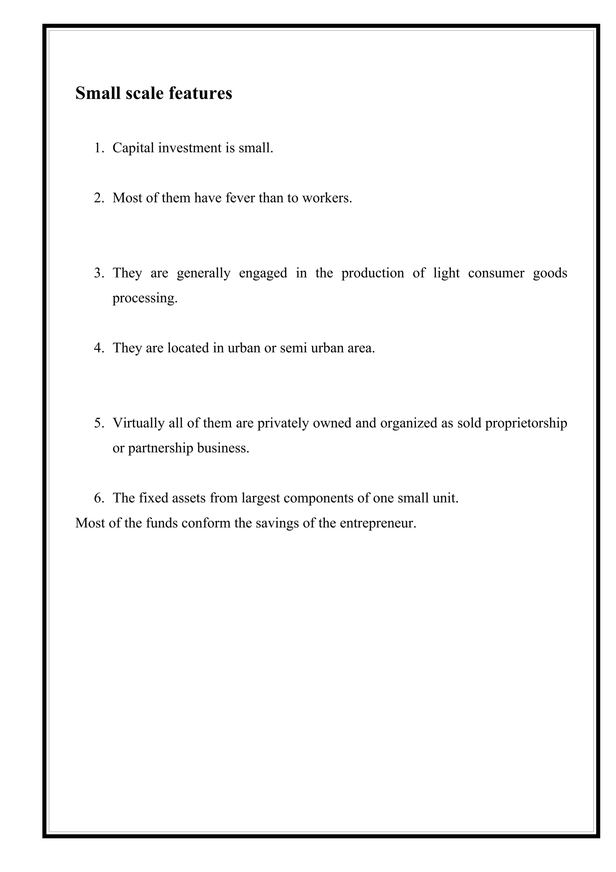 Small scale features

   1. Capital investment is small.


   2. Most of them have fever than to workers.




   3. They are generally engaged in the production of light consumer goods
      processing.


   4. They are located in urban or semi urban area.




   5. Virtually all of them are privately owned and organized as sold proprietorship
      or partnership business.


   6. The fixed assets from largest components of one small unit.
Most of the funds conform the savings of the entrepreneur.
 