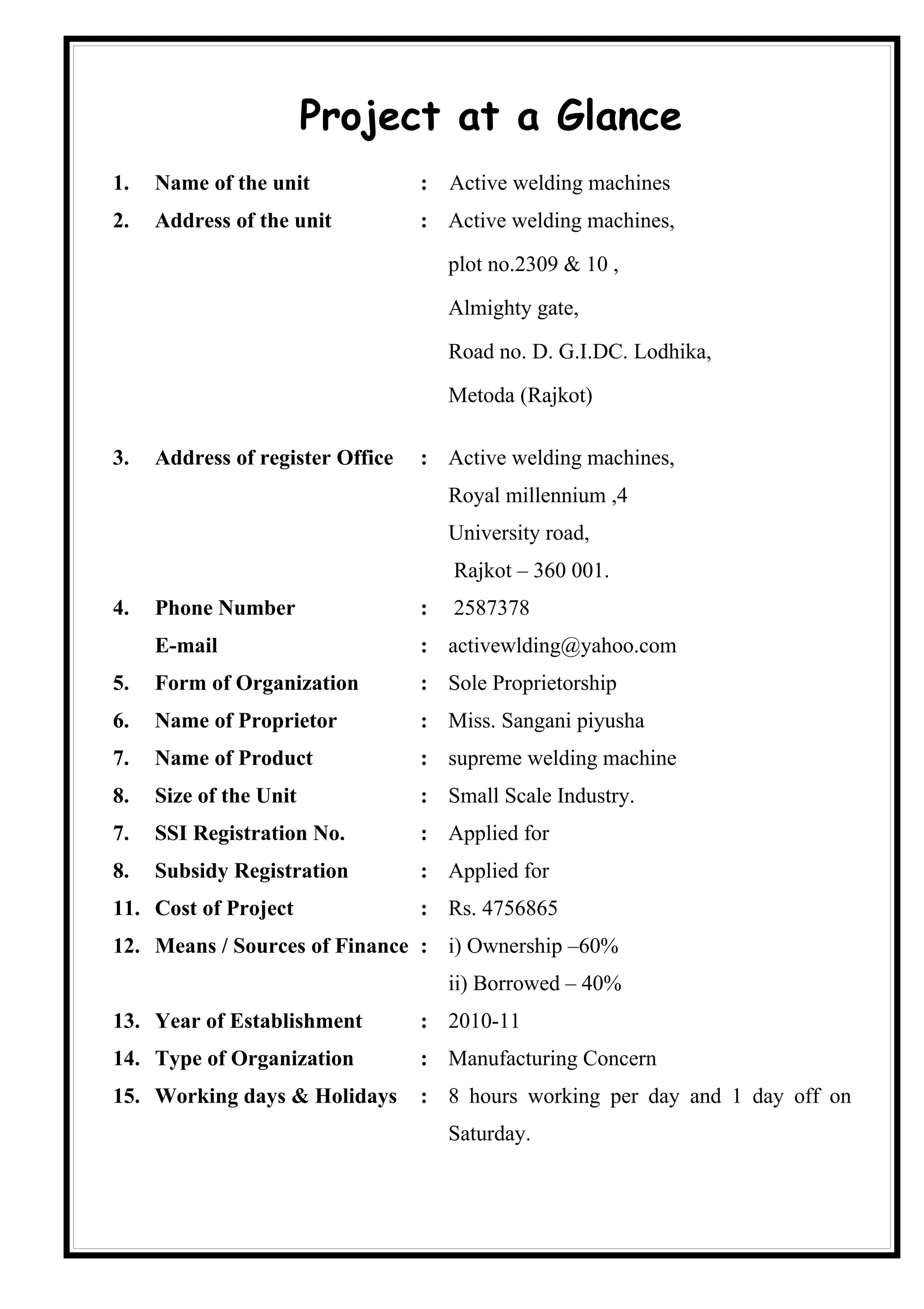 Project at a Glance
1.   Name of the unit             : Active welding machines
2.   Address of the unit          : Active welding machines,

                                      plot no.2309 & 10 ,

                                      Almighty gate,

                                      Road no. D. G.I.DC. Lodhika,

                                      Metoda (Rajkot)

3.   Address of register Office   : Active welding machines,
                                      Royal millennium ,4
                                      University road,
                                      Rajkot – 360 001.
4.   Phone Number                 :   2587378
     E-mail                       : activewlding@yahoo.com
5.   Form of Organization         : Sole Proprietorship
6.   Name of Proprietor           : Miss. Sangani piyusha
7.   Name of Product              : supreme welding machine
8.   Size of the Unit             : Small Scale Industry.
7.   SSI Registration No.         : Applied for
8.   Subsidy Registration         : Applied for
11. Cost of Project               : Rs. 4756865
12. Means / Sources of Finance : i) Ownership –60%
                                      ii) Borrowed – 40%
13. Year of Establishment         : 2010-11
14. Type of Organization          : Manufacturing Concern
15. Working days & Holidays       : 8 hours working per day and 1 day off on
                                      Saturday.
 
