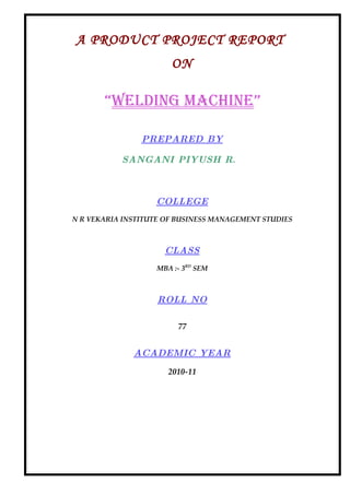 A PRODUCT PROJECT REPORT
                       ON

       “Welding machine”

                PREPARED BY

           SANGANI PIYUSH R.



                   COLLEGE
N R VEKARIA INSTITUTE OF BUSINESS MANAGEMENT STUDIES



                     CLASS
                   MBA :- 3RD SEM



                    ROLL NO

                         77


              ACADEMIC YEAR
                      2010-11
 