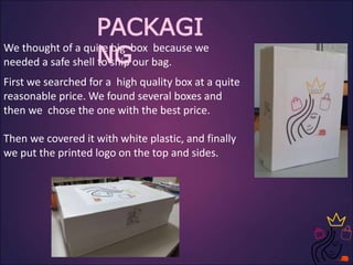 We thought of a quite big box because we
needed a safe shell to ship our bag.
First we searched for a high quality box at a quite
reasonable price. We found several boxes and
then we chose the one with the best price.
Then we covered it with white plastic, and finally
we put the printed logo on the top and sides.
PACKAGI
NG
 