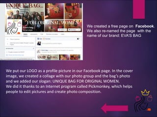 We created a free page on Facebook.
We also re-named the page with the
name of our brand: EVA’S BAG
We put our LOGO as a profile picture in our Facebook page. In the cover
image, we created a collage with our photo group and the bag’s photo
and we added our slogan: UNIQUE BAG FOR ORIGINAL WOMEN.
We did it thanks to an Internet program called Pickmonkey, which helps
people to edit pictures and create photo composition.
 