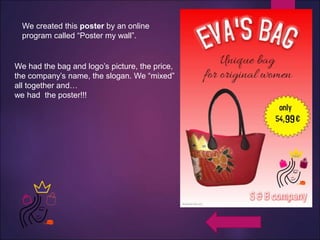We created this poster by an online
program called “Poster my wall”.
We had the bag and logo’s picture, the price,
the company’s name, the slogan. We “mixed”
all together and…
we had the poster!!!
 