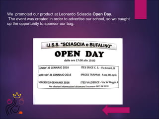 We promoted our product at Leonardo Sciascia Open Day.
The event was created in order to advertise our school, so we caught
up the opportunity to sponsor our bag.
 