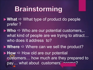  What  What type of product do people
prefer ?
 Who  Who are our potential customers,..
what kind of people are we trying to attract…
who does it address to?
 Where  Where can we sell the product?
 How  How old are our potential
customers… how much are they prepared to
pay… what about customers’ income?
 