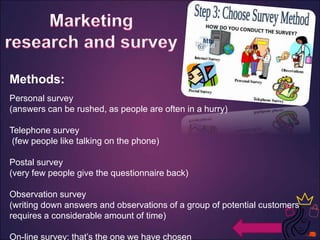 Methods:
Personal survey
(answers can be rushed, as people are often in a hurry)
Telephone survey
(few people like talking on the phone)
Postal survey
(very few people give the questionnaire back)
Observation survey
(writing down answers and observations of a group of potential customers
requires a considerable amount of time)
On-line survey: that’s the one we have chosen
 