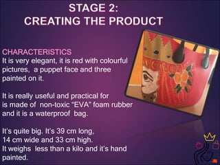 CHARACTERISTICS
It is very elegant, it is red with colourful
pictures, a puppet face and three
painted on it.
It is really useful and practical for
is made of non-toxic “EVA” foam rubber
and it is a waterproof bag.
It’s quite big. It’s 39 cm long,
14 cm wide and 33 cm high.
It weighs less than a kilo and it’s hand
painted.
 
