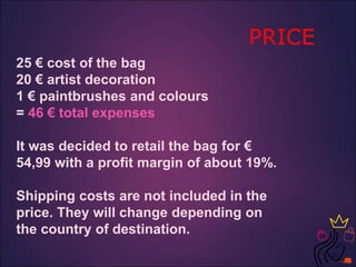 25 € cost of the bag
20 € artist decoration
1 € paintbrushes and colours
= 46 € total expenses
It was decided to retail the bag for €
54,99 with a profit margin of about 19%.
Shipping costs are not included in the
price. They will change depending on
the country of destination.
 