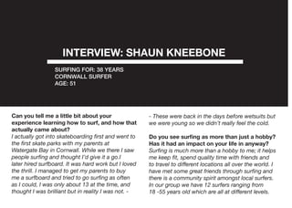 Can you tell me a little bit about your
experience learning how to surf, and how that
actually came about?
I actually got into skateboarding first and went to
the first skate parks with my parents at
Watergate Bay in Cornwall. While we there I saw
people surfing and thought I’d give it a go.I
later hired surfboard. It was hard work but I loved
the thrill. I managed to get my parents to buy
me a surfboard and tried to go surfing as often
as I could, I was only about 13 at the time, and
thought I was brilliant but in reality I was not. -
- These were back in the days before wetsuits but
we were young so we didn’t really feel the cold.
Do you see surfing as more than just a hobby?
Has it had an impact on your life in anyway?
Surfing is much more than a hobby to me; it helps
me keep fit, spend quality time with friends and
to travel to different locations all over the world. I
have met some great friends through surfing and
there is a community spirit amongst local surfers.
In our group we have 12 surfers ranging from
18 -55 years old which are all at different levels.
INTERVIEW: SHAUN KNEEBONE
SURFING FOR: 38 YEARS
CORNWALL SURFER
AGE: 51
 