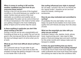 When it comes to surfing in UK and the
weather conditions you face how do you
overcome these issues?
Surfing in the U.K can be some of the toughest
conditions in the world because our weather is so
varied. Surfers here are some of the most
dedicated, as conditions and weather are so
unpredictable.The water can be cold at times but
it’s the air temperature in the midst of winter when
your getting changed is the most challenging,
plenty of layers and hot drinks help the cause.
Is there anything in particular you don’t like
about surfing in the UK?
Surfing in the UK can be very unpredictable and
frustrating at times as its so varied.The surf can be
good in the morning and flat by the afternoon and
the best surf always seem’s to arrive when you’re
at work.
What do you find most difficult about surfing in
the UK?
On a personal note as I’ve got older its got
harder as im not as fit as I use to be so even the
simplest of things like getting changed in the cold
is a lot harder then It use to be.
Has surfing influenced your style in anyway?
No not really, I wouldn’t say me or my friends are
the ‘typical surfers’. However we do use local
shops for boards, clothing and
accessories.
How do you stay motivated and committed to
surfing?
It’s probably the only real hobby I do now, so it
keeps me quite fit and enables me to have some
quality time with friends and away from the stress
of work.
What are the essentials you take with you
when you go surfing?
Surfboard, wetsuit, wax, leashes, boots, gloves,
hood, towel and key pod. I also need to take
plenty of fluid and energy bars and warm clothing
for the winter months and I always make sure my
transport is reliable.
Is there any gear/clothing that you feel is
missing when it comes to the surfing industry?
It would be nice to have more local shapers that
make surfboards and more local shops that supply
the clothing we need to face the conditions here.
 