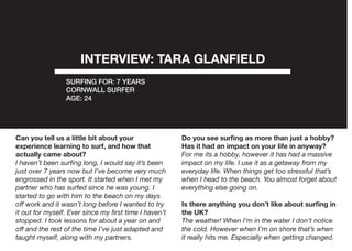INTERVIEW: TARA GLANFIELD
SURFING FOR: 7 YEARS
CORNWALL SURFER
AGE: 24
Can you tell us a little bit about your
experience learning to surf, and how that
actually came about?
I haven’t been surfing long, I would say it’s been
just over 7 years now but I’ve become very much
engrossed in the sport. It started when I met my
partner who has surfed since he was young. I
started to go with him to the beach on my days
off work and it wasn’t long before I wanted to try
it out for myself. Ever since my first time I haven’t
stopped. I took lessons for about a year on and
off and the rest of the time I’ve just adapted and
taught myself, along with my partners.
Do you see surfing as more than just a hobby?
Has it had an impact on your life in anyway?
For me its a hobby, however it has had a massive
impact on my life. I use it as a getaway from my
everyday life. When things get too stressful that’s
when I head to the beach. You almost forget about
everything else going on.
Is there anything you don’t like about surfing in
the UK?
The weather! When I’m in the water I don’t notice
the cold. However when I’m on shore that’s when
it really hits me. Especially when getting changed.
 